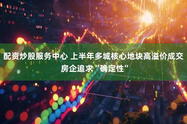 配资炒股服务中心 上半年多城核心地块高溢价成交 房企追求“确定性”