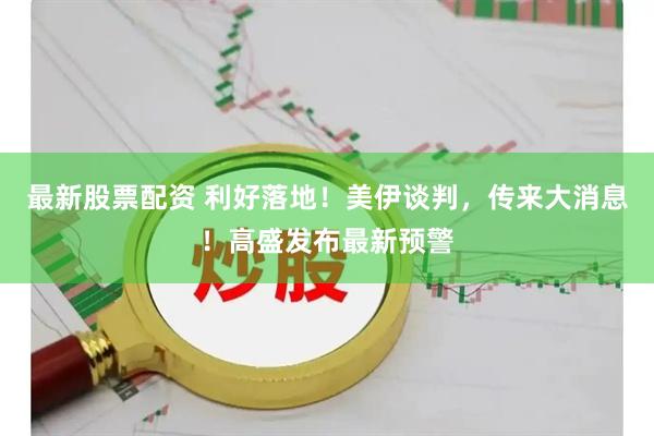 最新股票配资 利好落地！美伊谈判，传来大消息！高盛发布最新预警