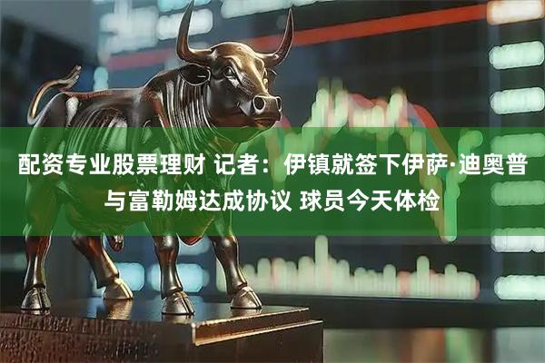 配资专业股票理财 记者：伊镇就签下伊萨·迪奥普与富勒姆达成协议 球员今天体检