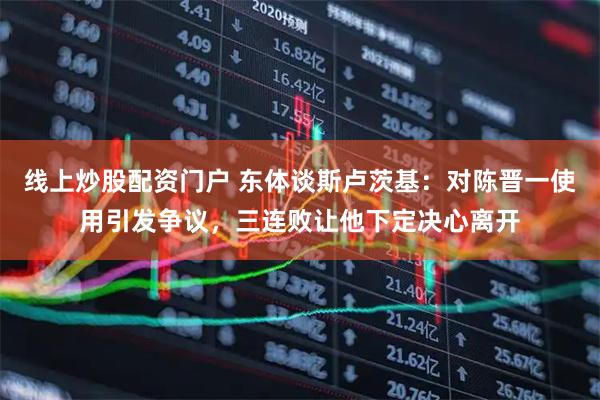 线上炒股配资门户 东体谈斯卢茨基：对陈晋一使用引发争议，三连败让他下定决心离开