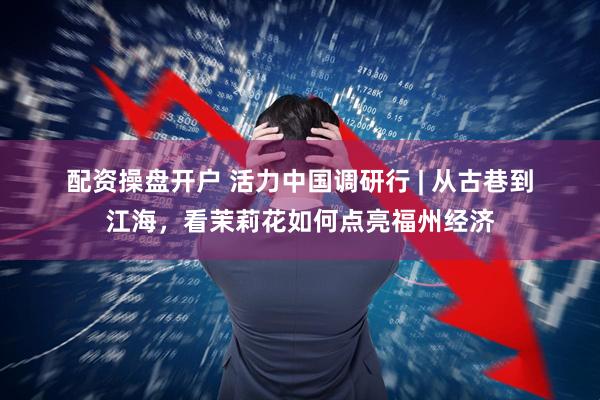 配资操盘开户 活力中国调研行 | 从古巷到江海，看茉莉花如何点亮福州经济