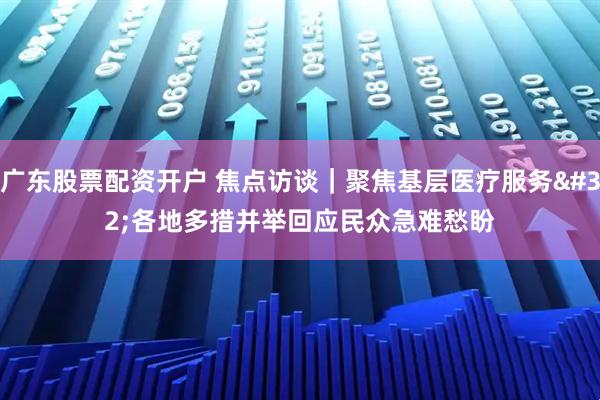 广东股票配资开户 焦点访谈｜聚焦基层医疗服务 各地多措并举回应民众急难愁盼